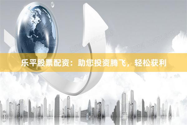 乐平股票配资：助您投资腾飞，轻松获利